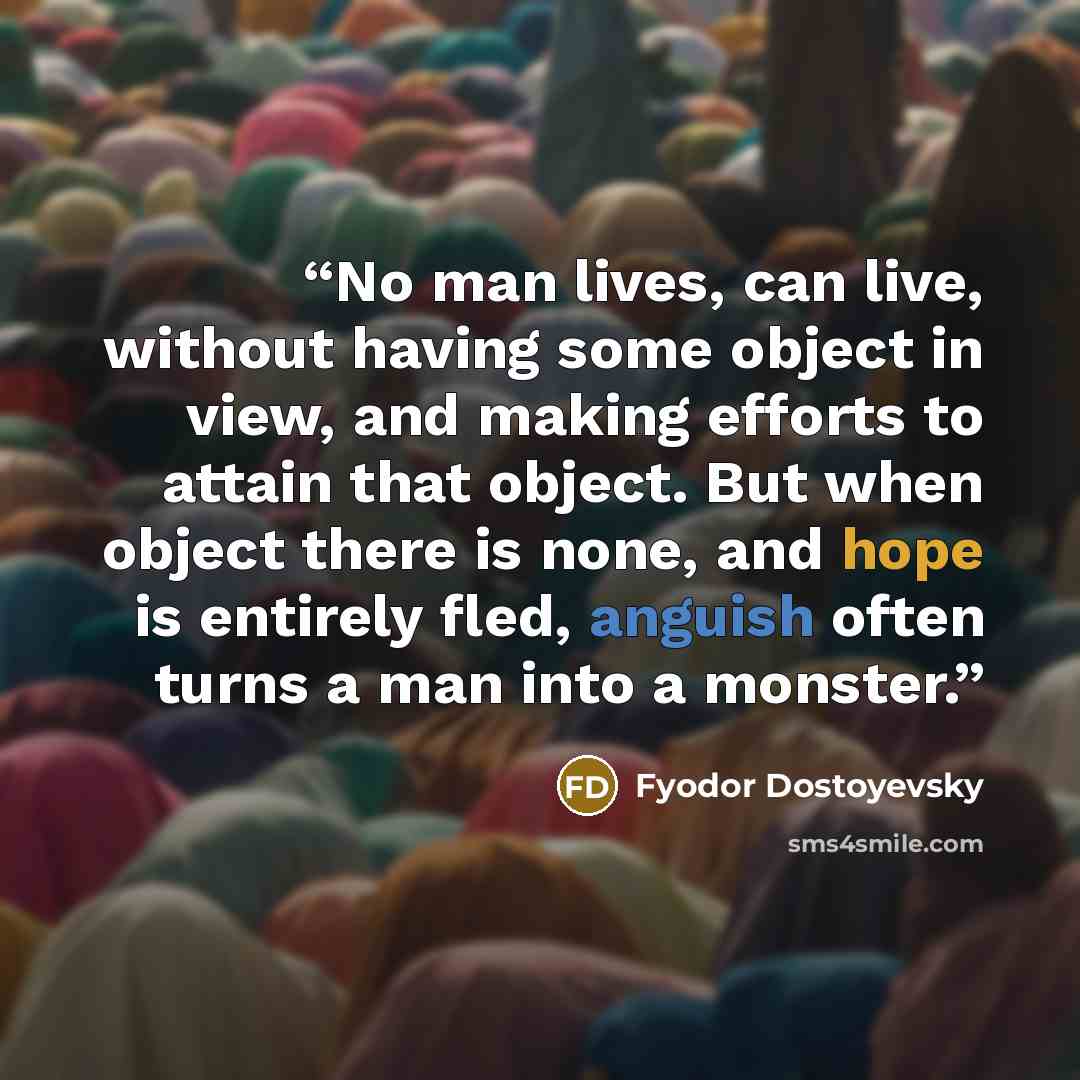 “No man lives, can live, without having some object in view, and making efforts to attain that object. But when object there is none, and hope is entirely fled, anguish often turns a man into a monster.” quote by Fyodor Dostoyevsky