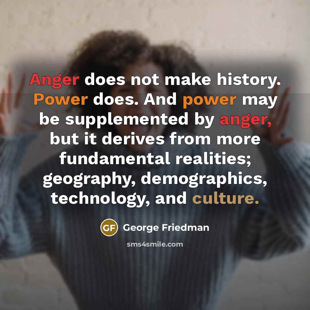 “Anger does not make history. Power does. And power may be supplemented by anger, but it derives from more fundamental realities; geography, demographics, technology, and culture.” quote by George Friedman