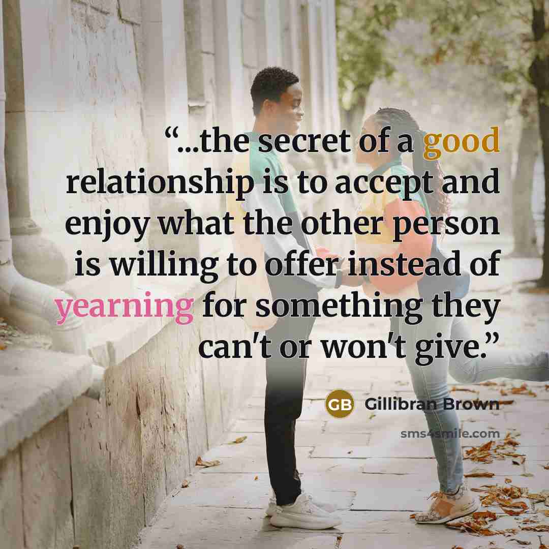 “...the secret of a good relationship is to accept and enjoy what the other person is willing to offer instead of yearning for something they can't or won't give.” quote by Gillibran Brown