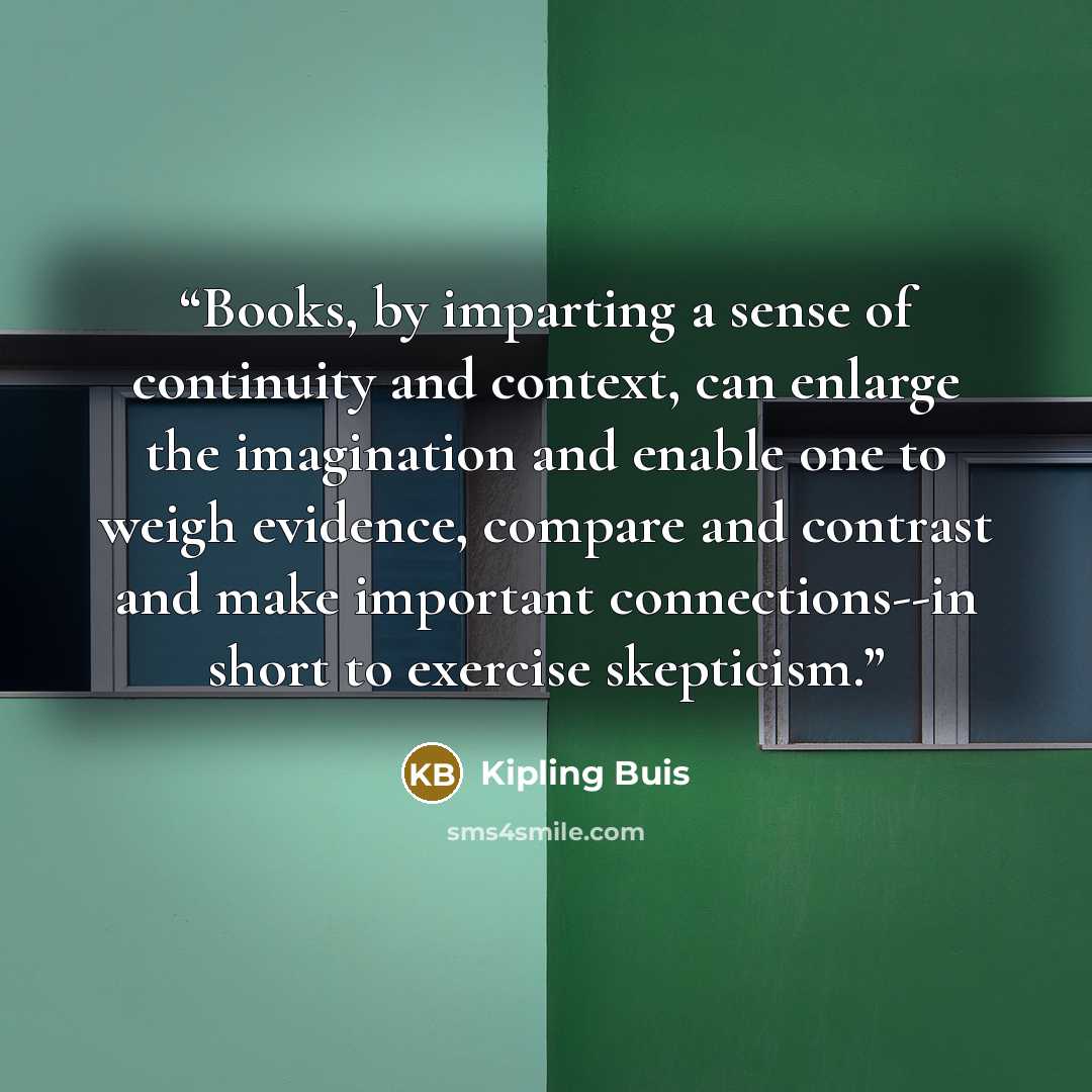 “Books, by imparting a sense of continuity and context, can enlarge the imagination and enable one to weigh evidence, compare and contrast and make important connections--in short to exercise skepticism.” quote by Kipling Buis