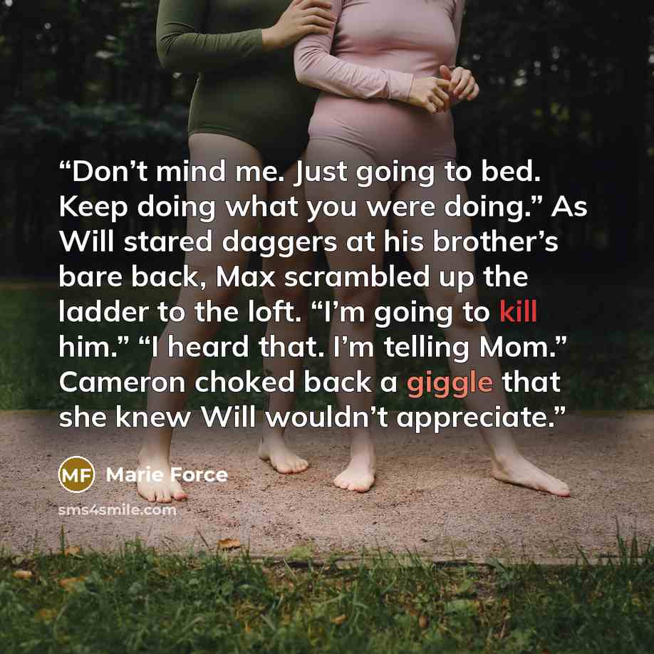“Don’t mind me. Just going to bed. Keep doing what you were doing.” As Will stared daggers at his brother’s bare back, Max scrambled up the ladder to the loft. “I’m going to kill him.” “I heard that. I’m telling Mom.” Cameron choked back a giggle that she knew Will wouldn’t appreciate.” quote by Marie Force