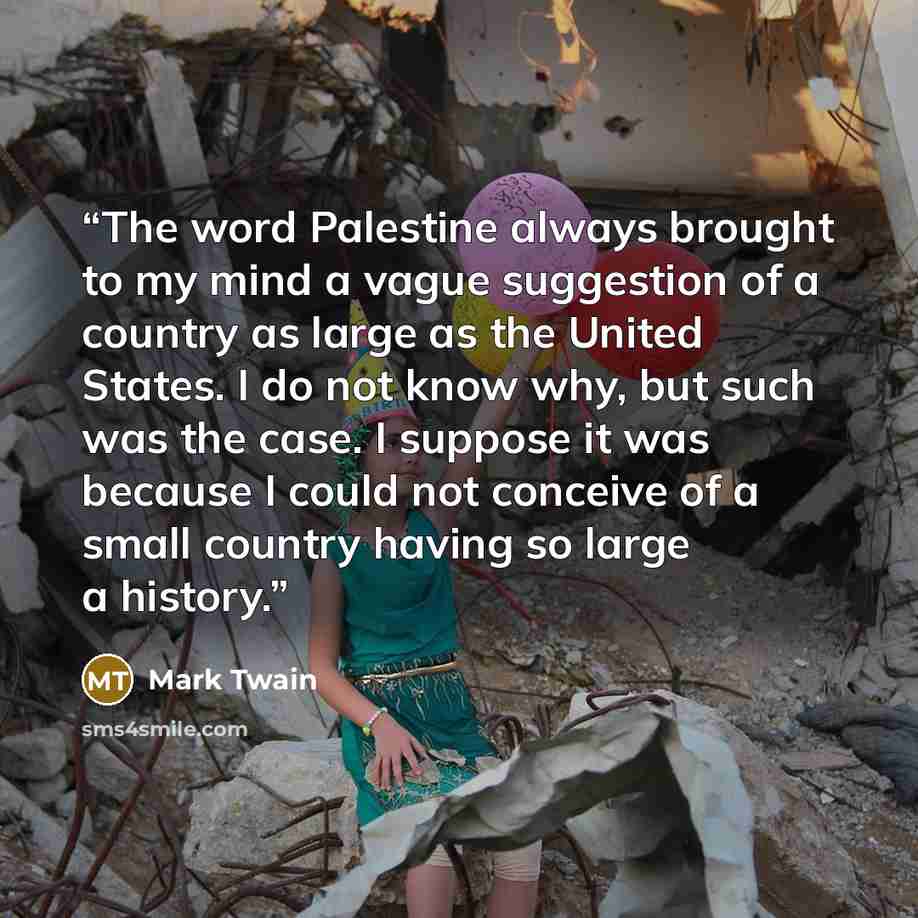 “The word Palestine always brought to my mind a vague suggestion of a country as large as the United States. I do not know why, but such was the case. I suppose it was because I could not conceive of a small country having so large a history.” quote by Mark Twain
