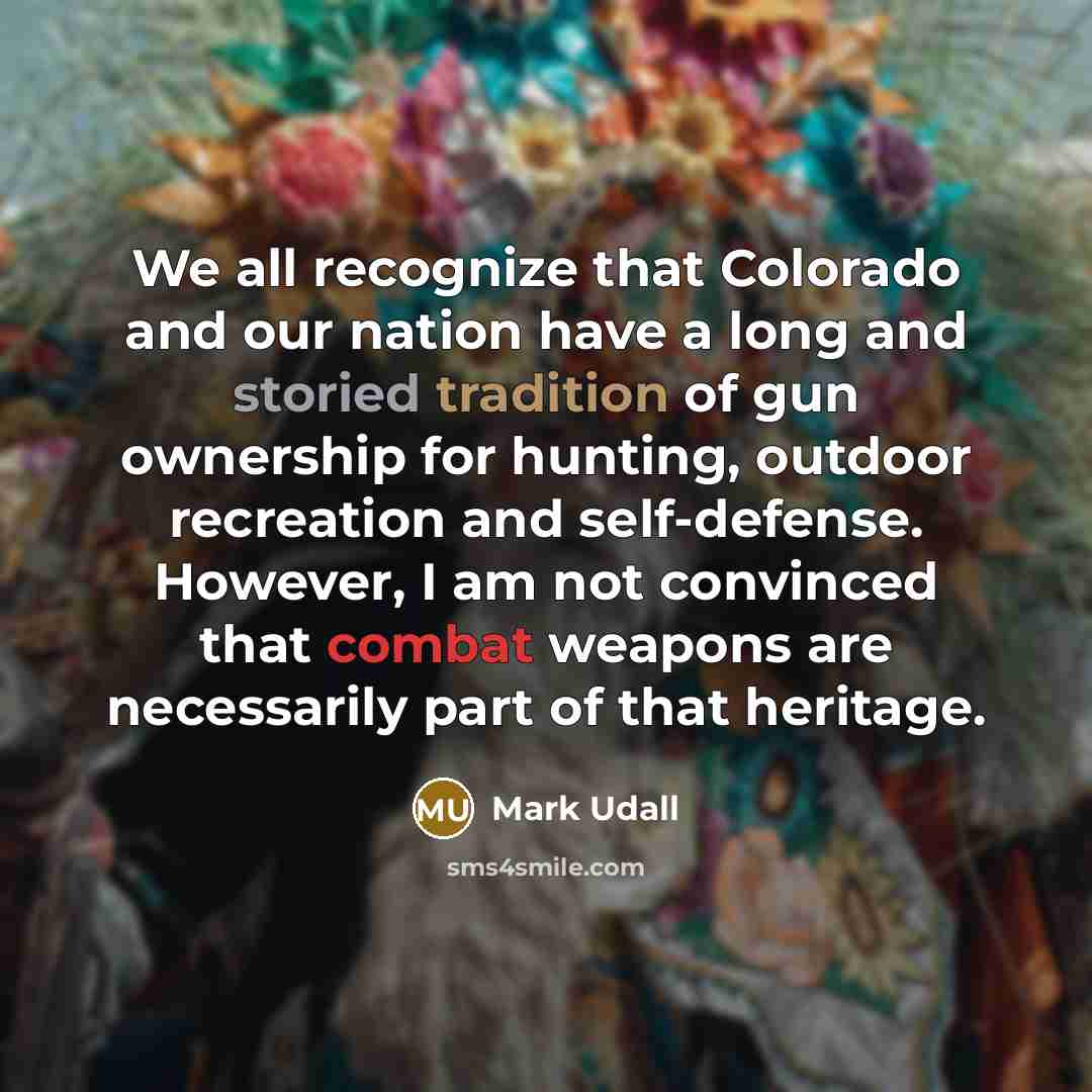 “We all recognize that Colorado and our nation have a long and storied tradition of gun ownership for hunting, outdoor recreation and self-defense. However, I am not convinced that combat weapons are necessarily part of that heritage.” quote by Mark Udall