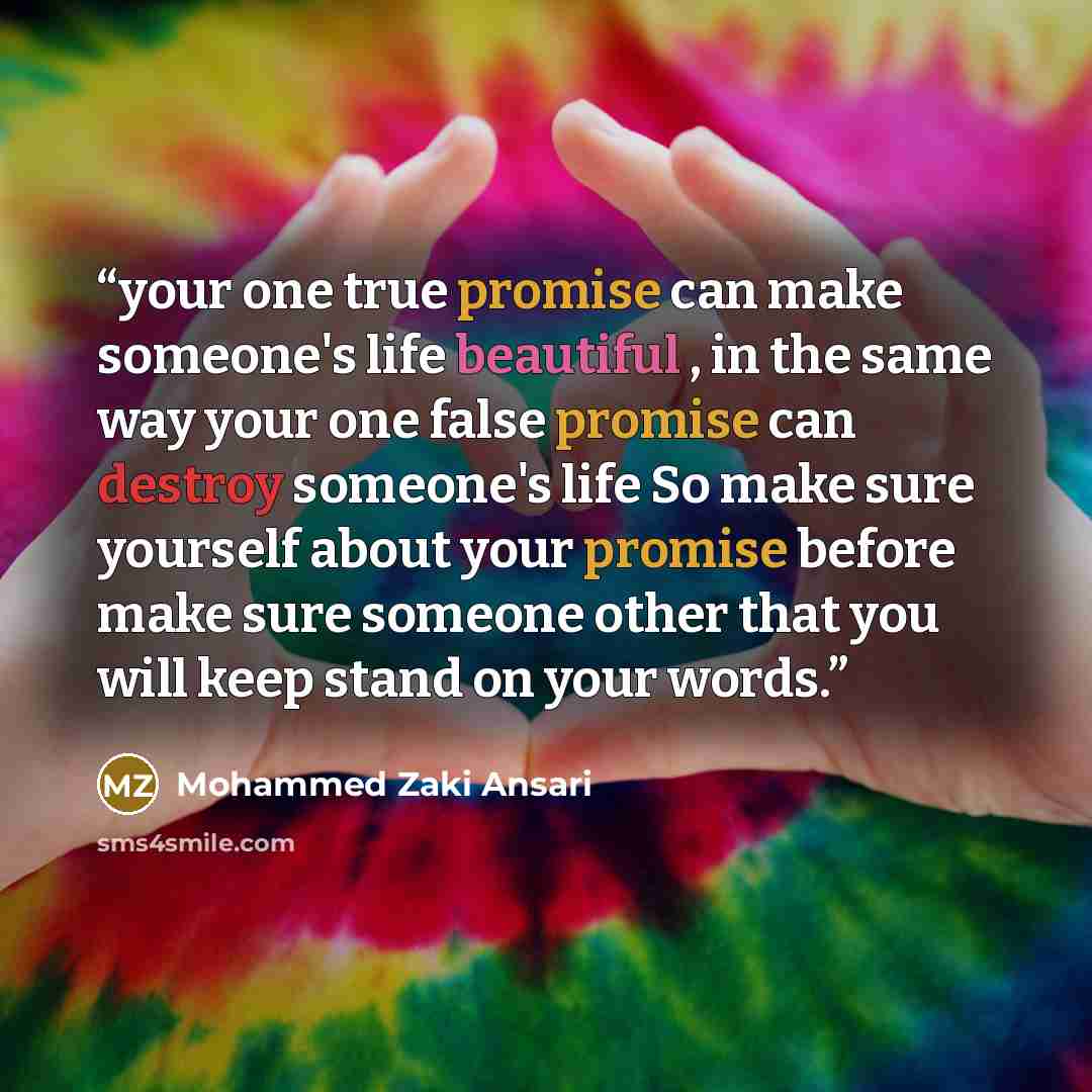 “your one true promise can make someone's life beautiful , in the same way your one false promise can destroy someone's life So make sure yourself about your promise before make sure someone other that you will keep stand on your words.” quote by Mohammed Zaki Ansari