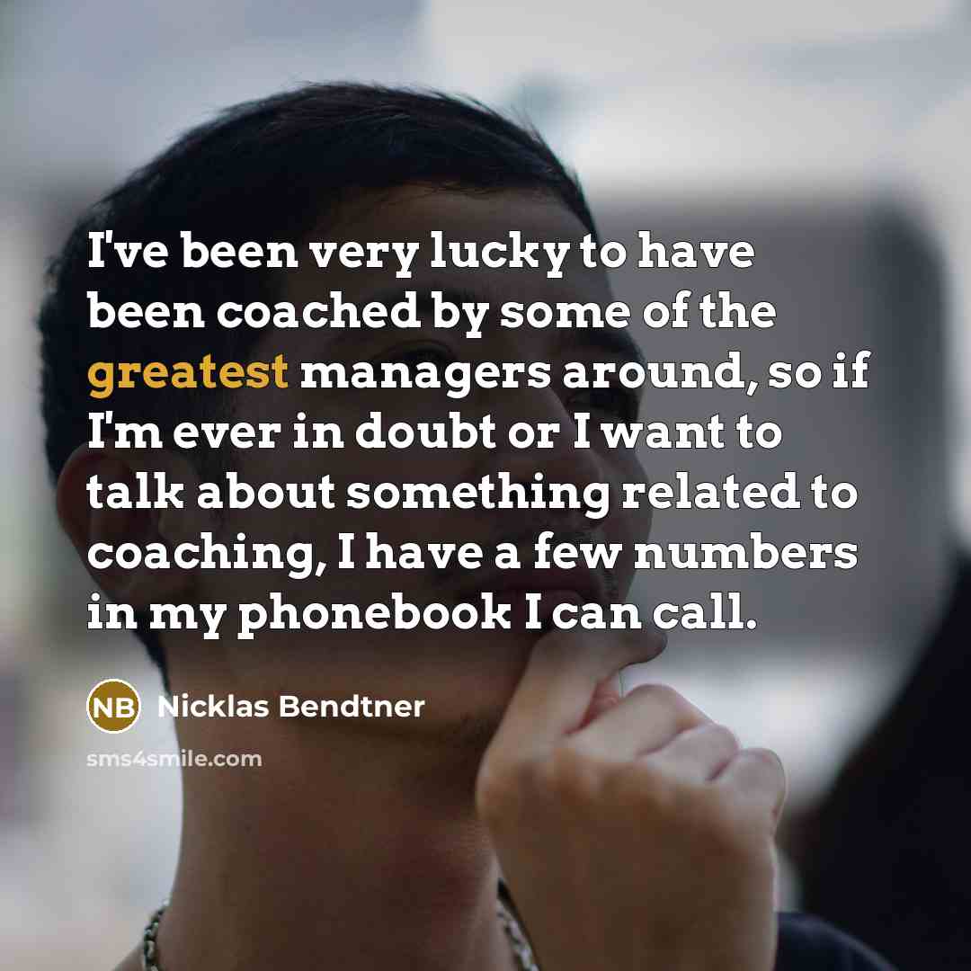 “I've been very lucky to have been coached by some of the greatest managers around, so if I'm ever in doubt or I want to talk about something related to coaching, I have a few numbers in my phonebook I can call.” quote by Nicklas Bendtner