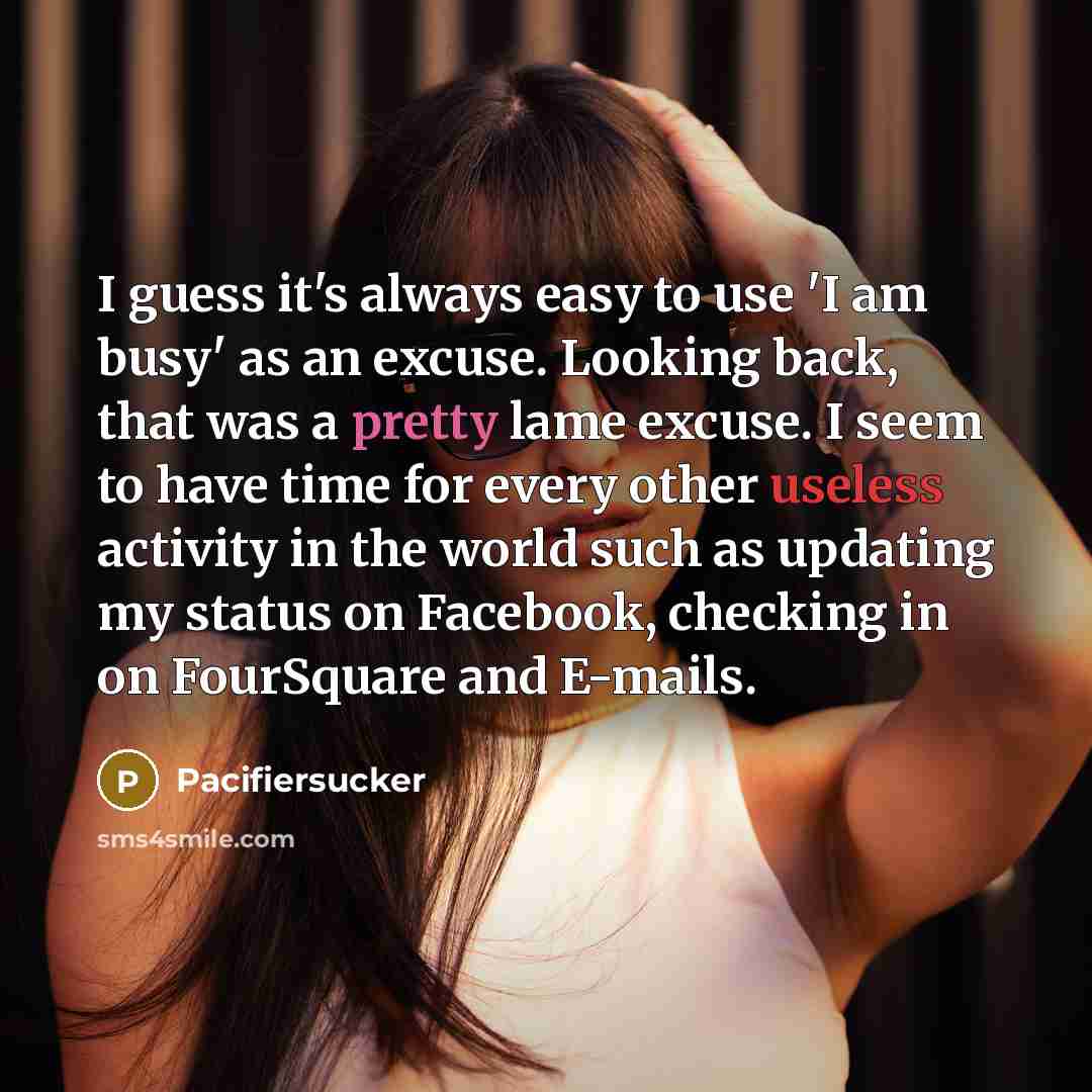 “I guess it's always easy to use 'I am busy' as an excuse. Looking back, that was a pretty lame excuse. I seem to have time for every other useless activity in the world such as updating my status on Facebook, checking in on FourSquare and E-mails.” quote by Pacifiersucker