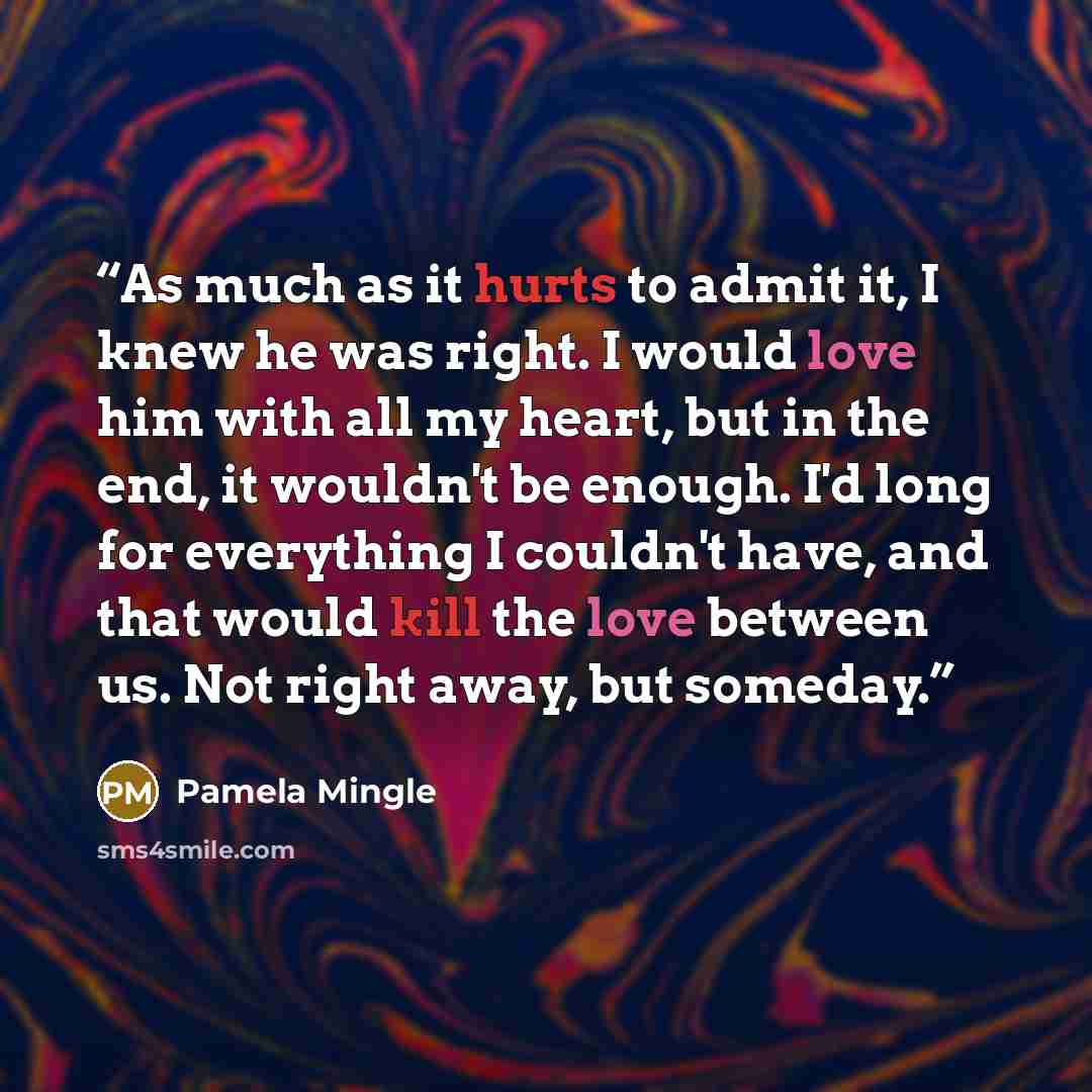 “As much as it hurts to admit it, I knew he was right. I would love him with all my heart, but in the end, it wouldn't be enough. I'd long for everything I couldn't have, and that would kill the love between us. Not right away, but someday.” quote by Pamela Mingle