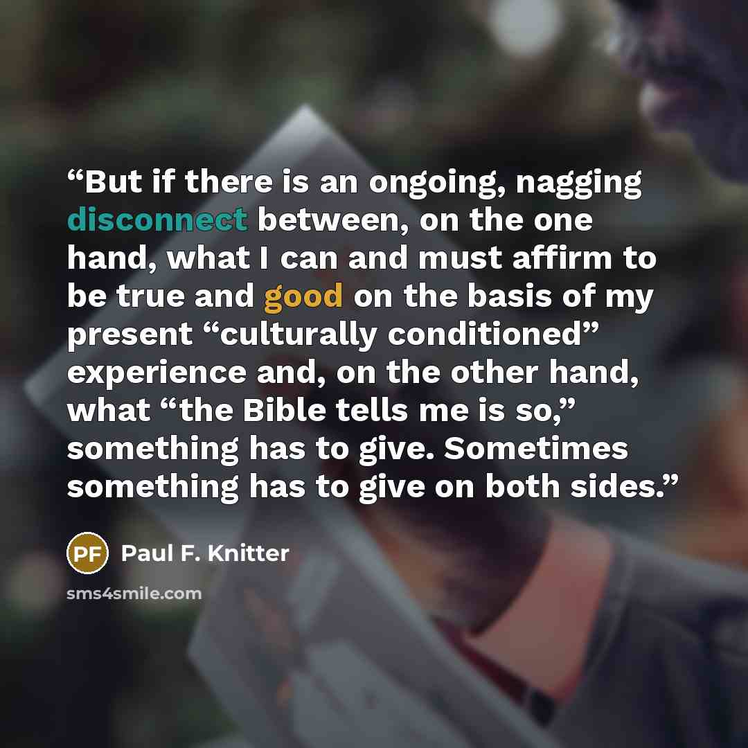 “But if there is an ongoing, nagging disconnect between, on the one hand, what I can and must affirm to be true and good on the basis of my present “culturally conditioned” experience and, on the other hand, what “the Bible tells me is so,” something has to give. Sometimes something has to give on…” quote by Paul F. Knitter