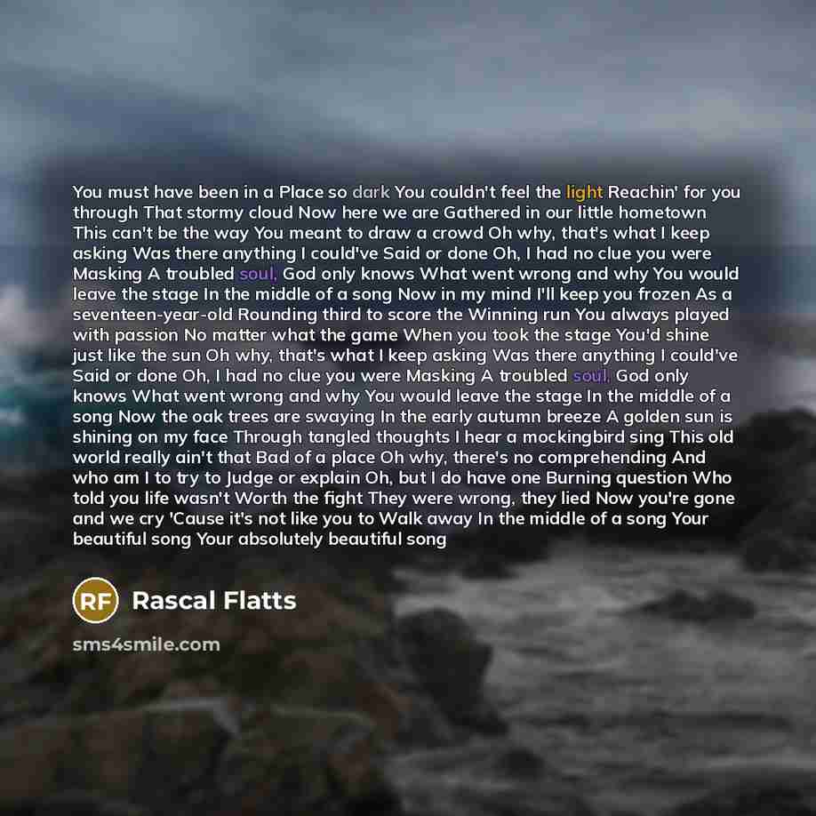 “You must have been in a Place so dark You couldn't feel the light Reachin' for you through That stormy cloud Now here we are Gathered in our little hometown This can't be the way You meant to draw a crowd Oh why, that's what I keep asking Was there anything I could've Said or done Oh, I had no…” quote by Rascal Flatts