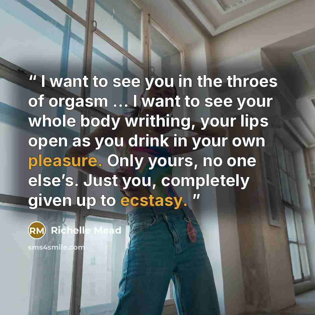 “I want to see you in the throes of orgasm ... I want to see your whole body writhing, your lips open as you drink in your own pleasure. Only yours, no one else’s. Just you, completely given up to ecstasy.” quote by Richelle Mead