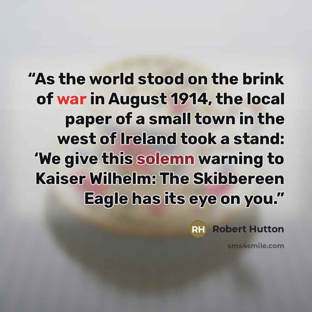 “As the world stood on the brink of war in August 1914, the local paper of a small town in the west of Ireland took a stand: ‘We give this solemn warning to Kaiser Wilhelm: The Skibbereen Eagle has its eye on you.” quote by Robert Hutton
