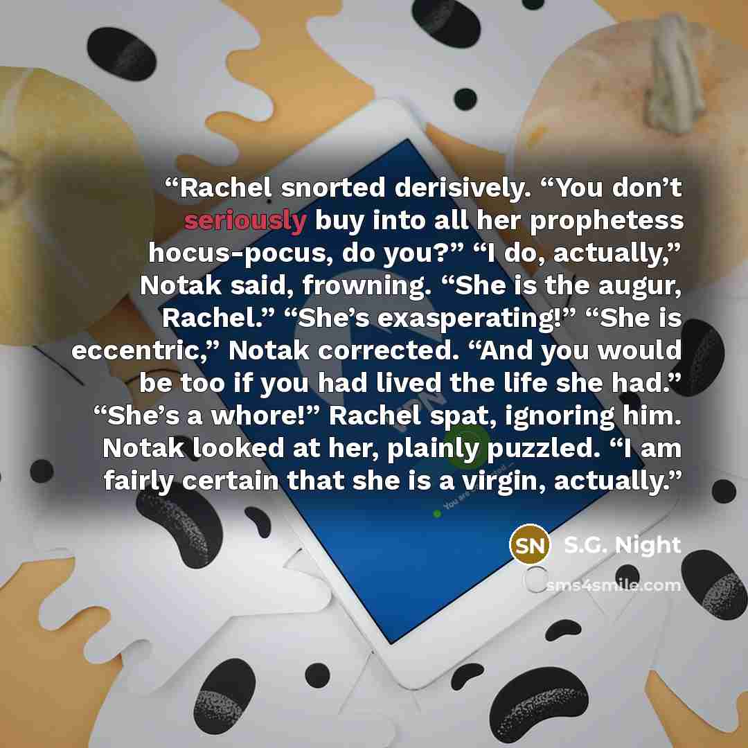 “Rachel snorted derisively. “You don’t seriously buy into all her prophetess hocus-pocus, do you?” “I do, actually,” Notak said, frowning. “She is the augur, Rachel.” “She’s exasperating!” “She is eccentric,” Notak corrected. “And you would be too if you had lived the life she had.” “She’s a…” quote by S.G. Night