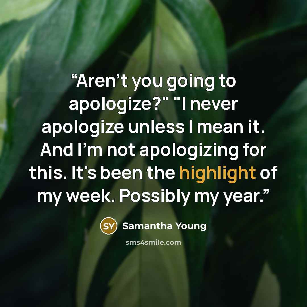 “Aren't you going to apologize?" "I never apologize unless I mean it. And I'm not apologizing for this. It's been the highlight of my week. Possibly my year.” quote by Samantha Young