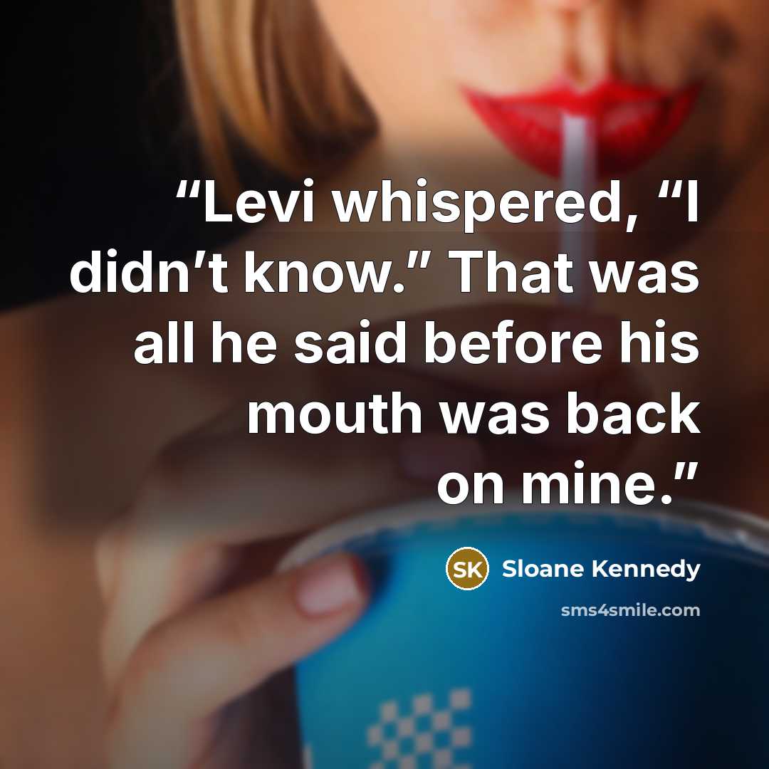 “Levi whispered, “I didn’t know.” That was all he said before his mouth was back on mine.” quote by Sloane Kennedy