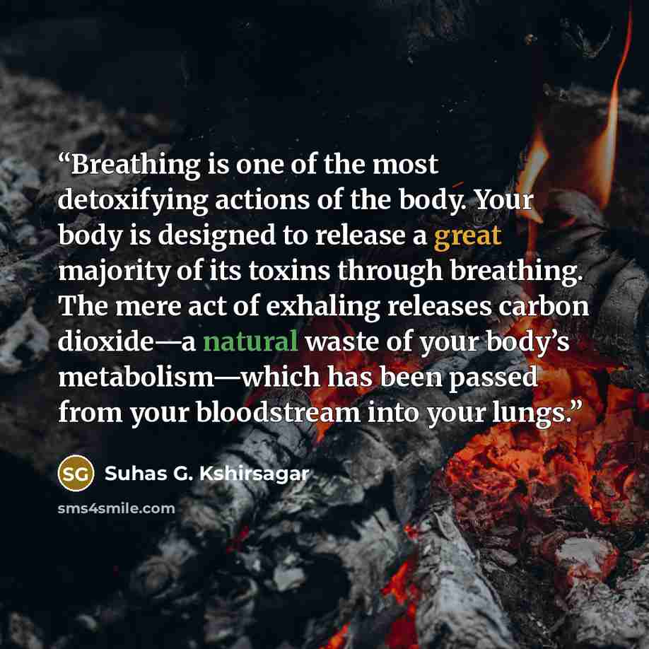 “Breathing is one of the most detoxifying actions of the body. Your body is designed to release a great majority of its toxins through breathing. The mere act of exhaling releases carbon dioxide—a natural waste of your body’s metabolism—which has been passed from your bloodstream into your lungs.” quote by Suhas G. Kshirsagar
