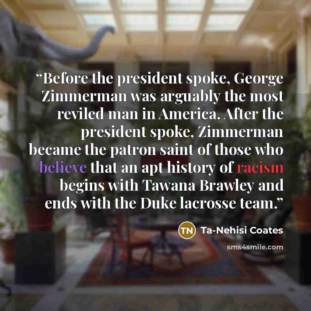 “Before the president spoke, George Zimmerman was arguably the most reviled man in America. After the president spoke, Zimmerman became the patron saint of those who believe that an apt history of racism begins with Tawana Brawley and ends with the Duke lacrosse team.” quote by Ta-Nehisi Coates