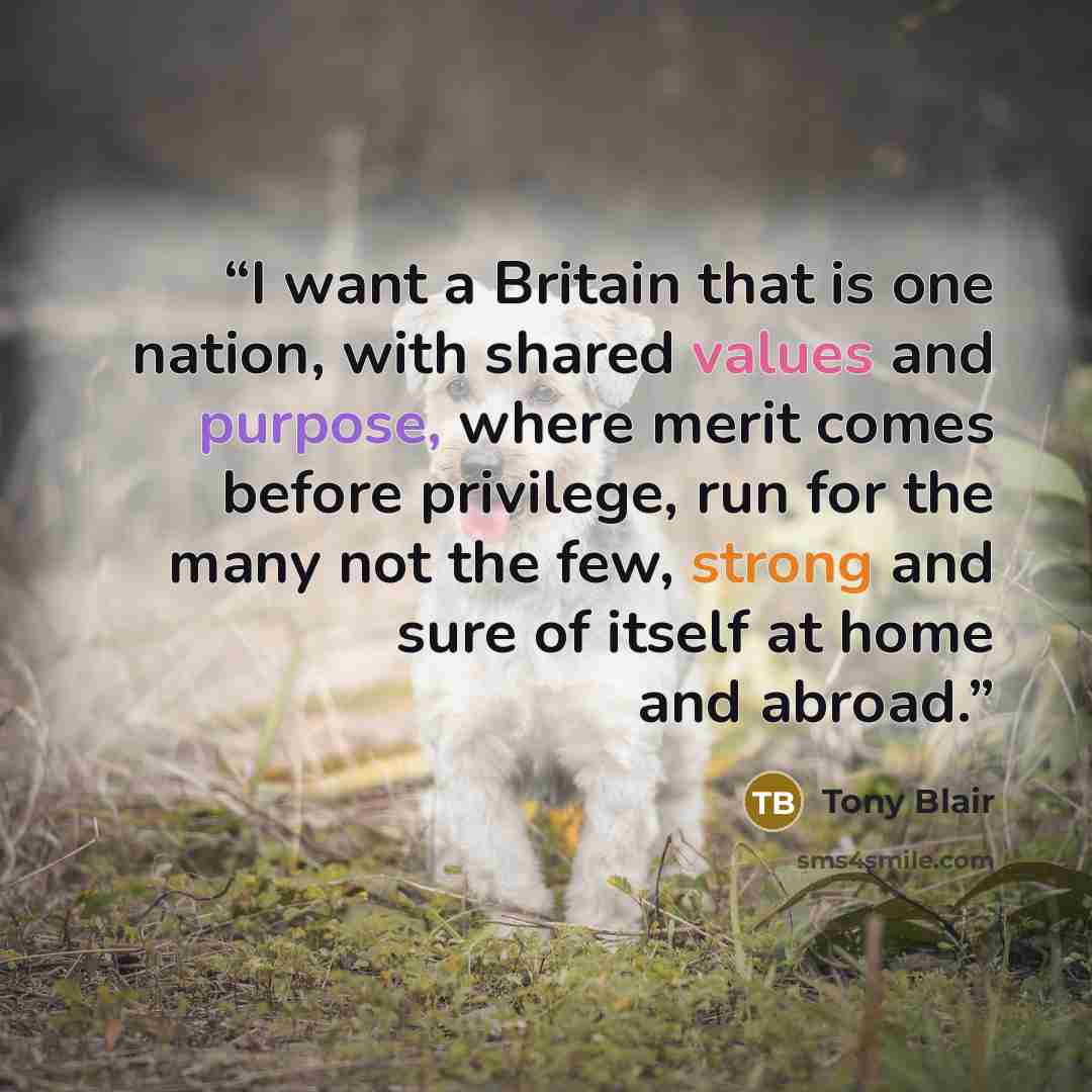 “I want a Britain that is one nation, with shared values and purpose, where merit comes before privilege, run for the many not the few, strong and sure of itself at home and abroad.” quote by Tony Blair