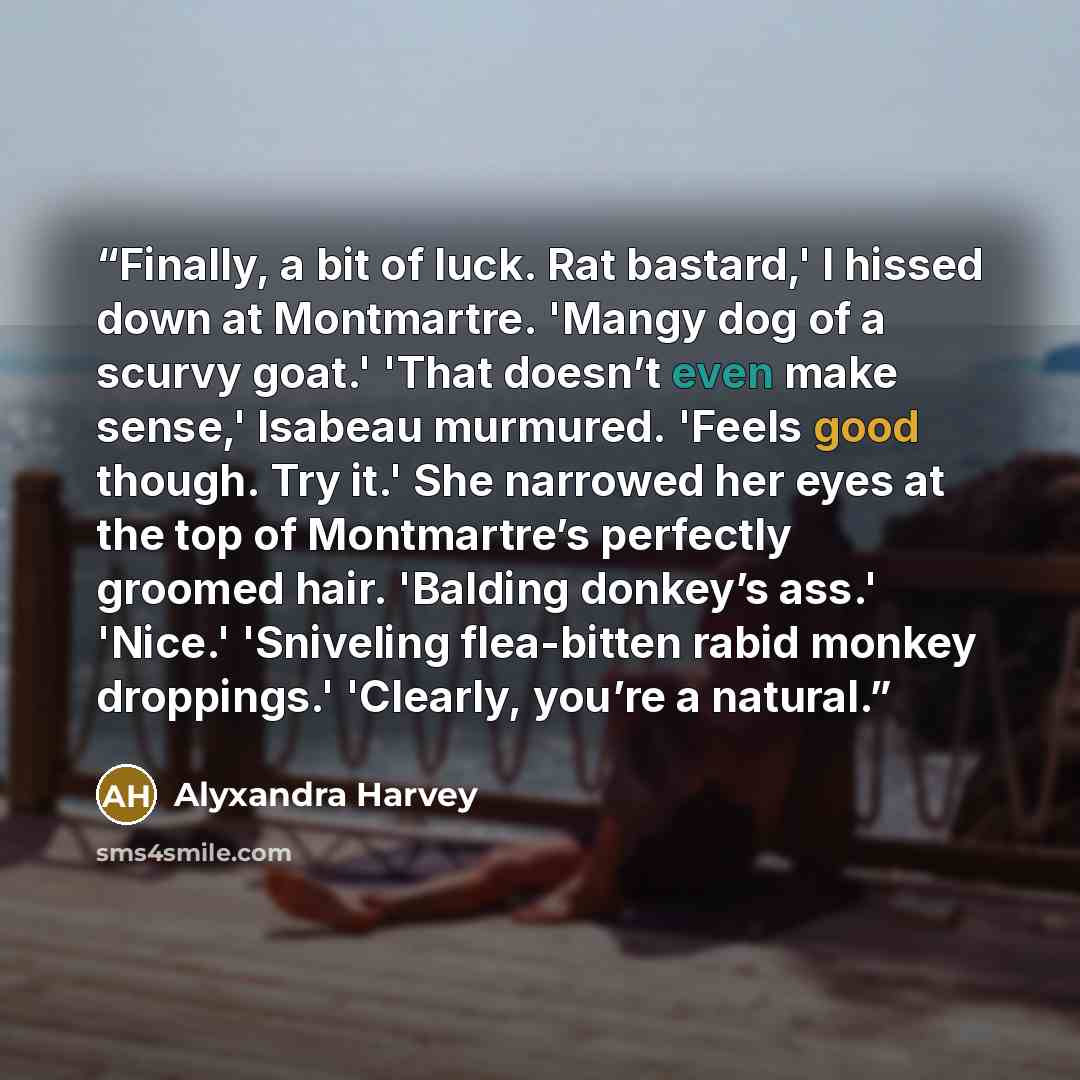 “Finally, a bit of luck. Rat bastard,' I hissed down at Montmartre. 'Mangy dog of a scurvy goat.' 'That doesn’t even make sense,' Isabeau murmured. 'Feels good though. Try it.' She narrowed her eyes at the top of Montmartre’s perfectly groomed hair. 'Balding donkey’s ass.' 'Nice.' 'Sniveling…” quote by Alyxandra Harvey