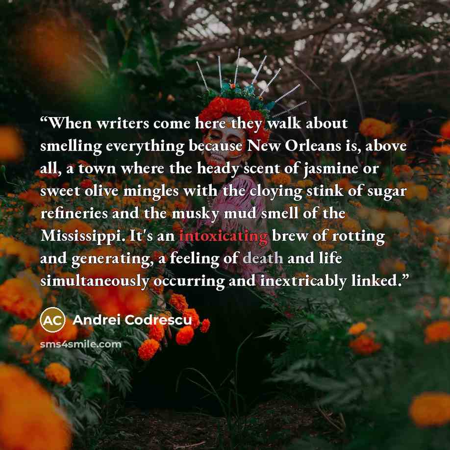 “When writers come here they walk about smelling everything because New Orleans is, above all, a town where the heady scent of jasmine or sweet olive mingles with the cloying stink of sugar refineries and the musky mud smell of the Mississippi. It's an intoxicating brew of rotting and generating, a…” quote by Andrei Codrescu