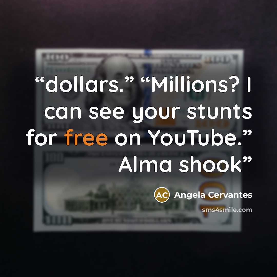 “dollars.” “Millions? I can see your stunts for free on YouTube.” Alma shook” quote by Angela Cervantes