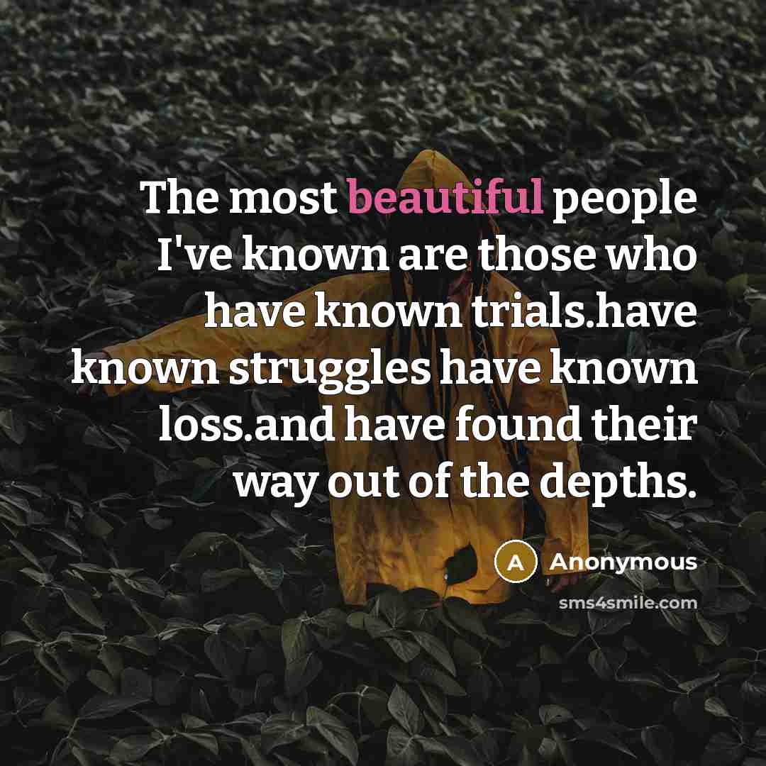 “The most beautiful people I've known are those who have known trials.have known struggles have known loss.and have found their way out of the depths.” quote by Anonymous