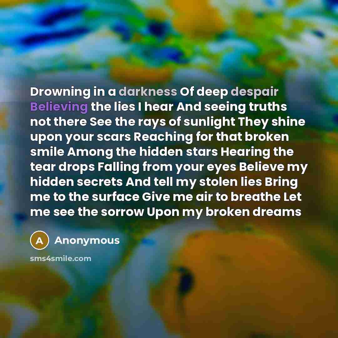 “Drowning in a darkness Of deep despair Believing the lies I hear And seeing truths not there See the rays of sunlight They shine upon your scars Reaching for that broken smile Among the hidden stars Hearing the tear drops Falling from your eyes Believe my hidden secrets And tell my stolen lies…” quote by Anonymous