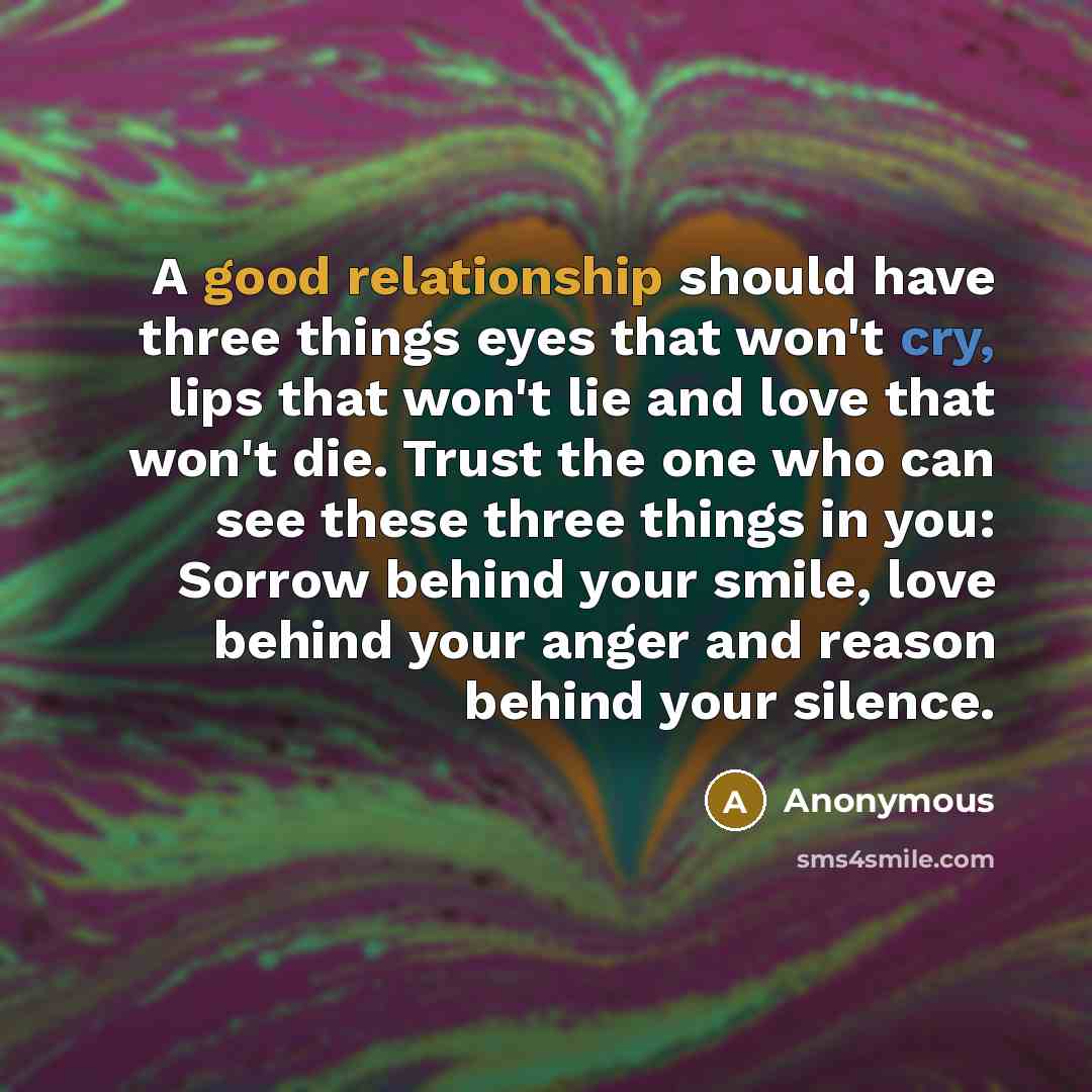 “A good relationship should have three things eyes that won't cry, lips that won't lie and love that won't die. Trust the one who can see these three things in you: Sorrow behind your smile, love behind your anger and reason behind your silence.” quote by Anonymous