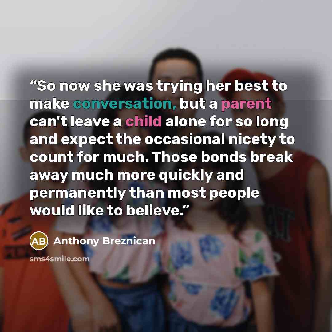 “So now she was trying her best to make conversation, but a parent can't leave a child alone for so long and expect the occasional nicety to count for much. Those bonds break away much more quickly and permanently than most people would like to believe.” quote by Anthony Breznican