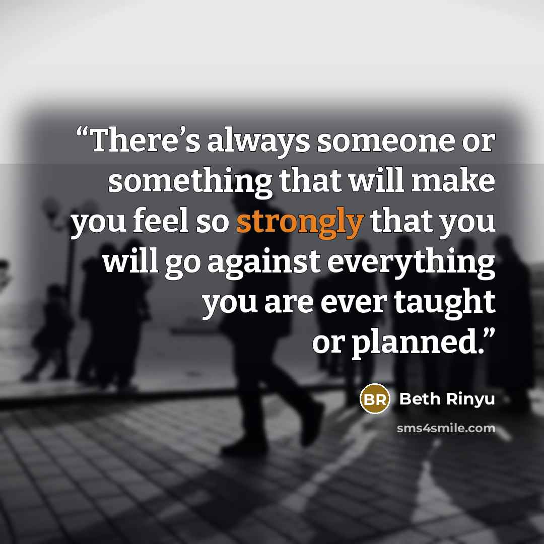 “There’s always someone or something that will make you feel so strongly that you will go against everything you are ever taught or planned.” quote by Beth Rinyu