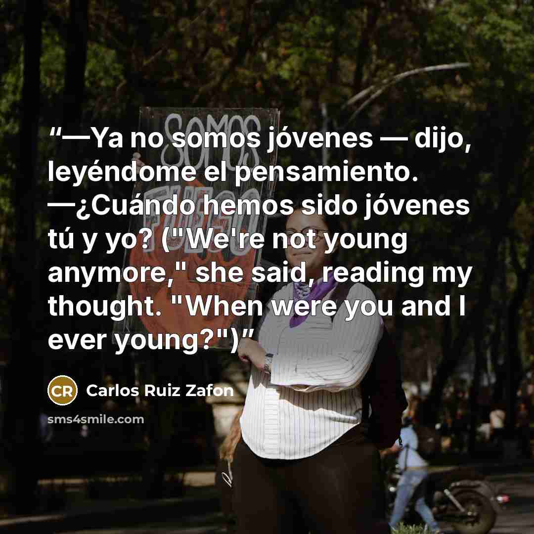 “—Ya no somos jóvenes — dijo, leyéndome el pensamiento. —¿Cuándo hemos sido jóvenes tú y yo? ("We're not young anymore," she said, reading my thought. "When were you and I ever young?")” quote by Carlos Ruiz Zafón