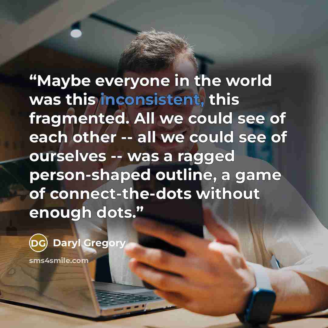 “Maybe everyone in the world was this inconsistent, this fragmented. All we could see of each other -- all we could see of ourselves -- was a ragged person-shaped outline, a game of connect-the-dots without enough dots.” quote by Daryl Gregory