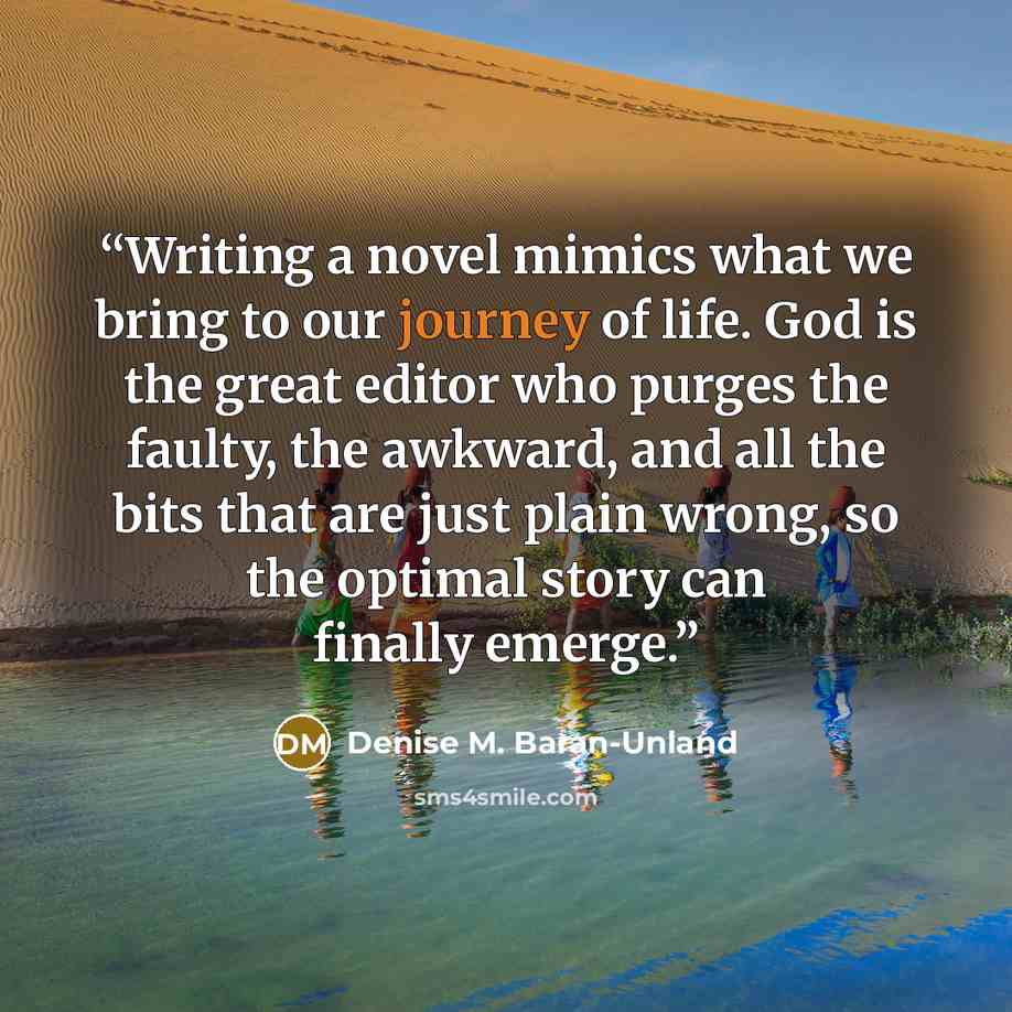 “Writing a novel mimics what we bring to our journey of life. God is the great editor who purges the faulty, the awkward, and all the bits that are just plain wrong, so the optimal story can finally emerge.” quote by Denise M. Baran-Unland