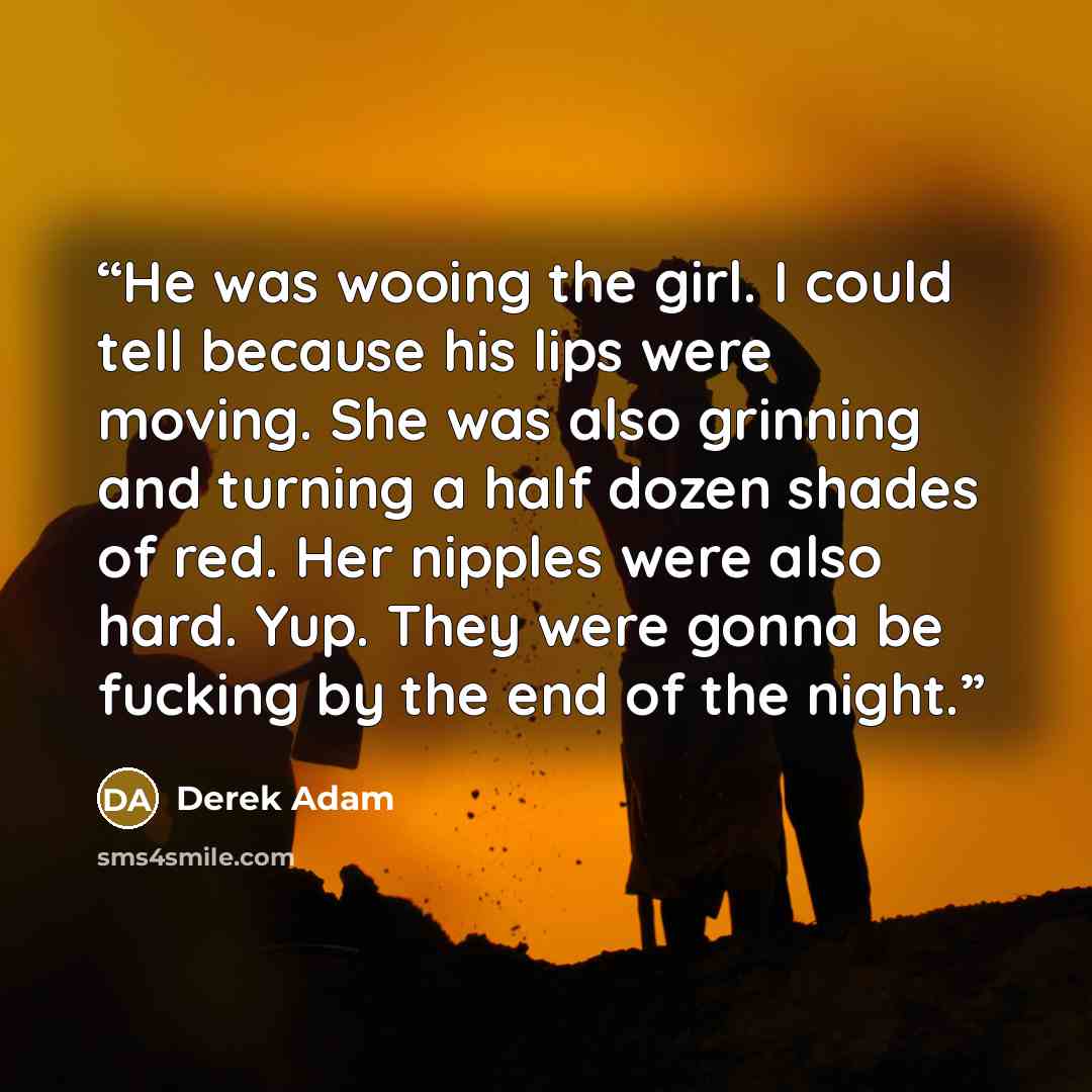 “He was wooing the girl. I could tell because his lips were moving. She was also grinning and turning a half dozen shades of red. Her nipples were also hard. Yup. They were gonna be fucking by the end of the night.” quote by Derek Adam