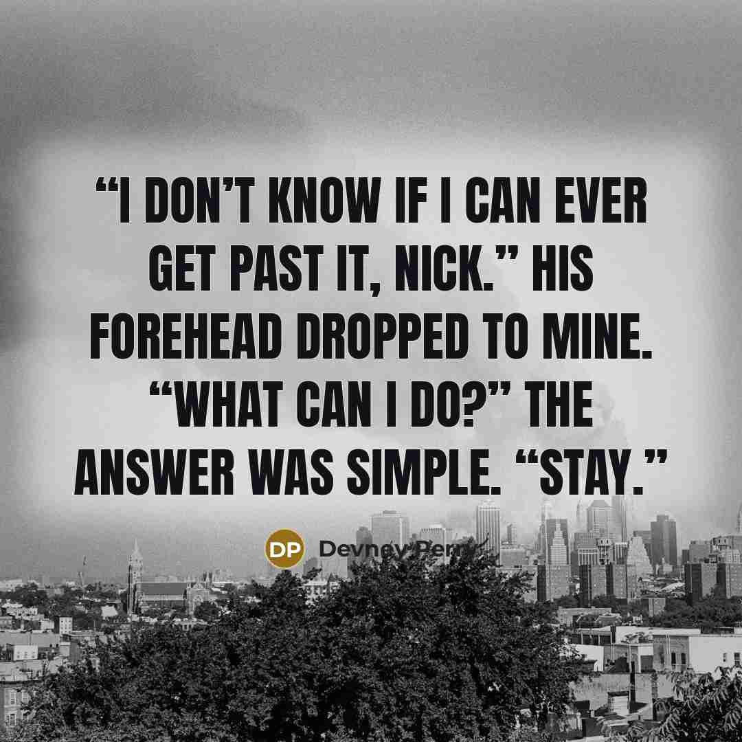 “I don’t know if I can ever get past it, Nick.” His forehead dropped to mine. “What can I do?” The answer was simple. “Stay.” quote by Devney Perry