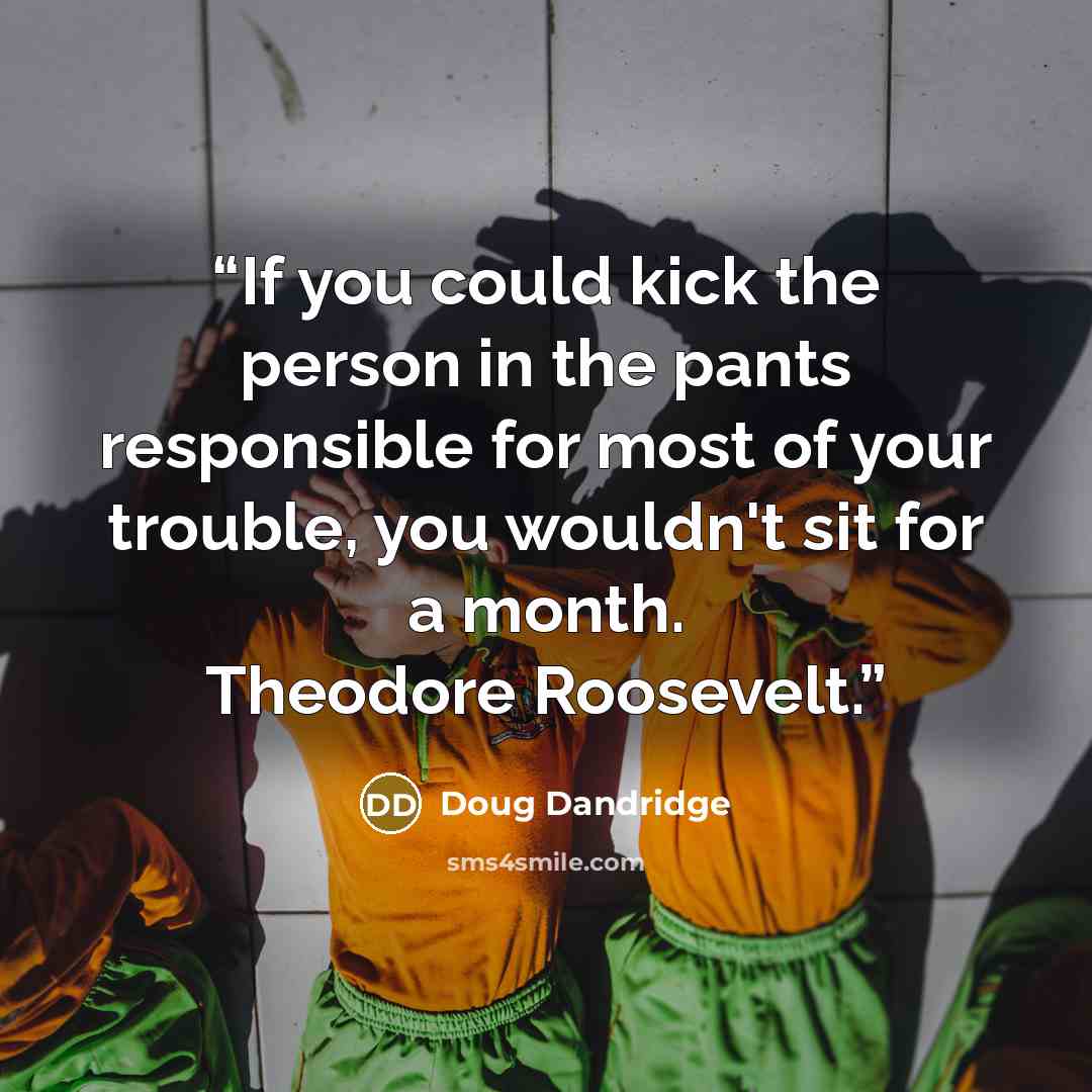 “If you could kick the person in the pants responsible for most of your trouble, you wouldn't sit for a month. Theodore Roosevelt.” quote by Doug Dandridge