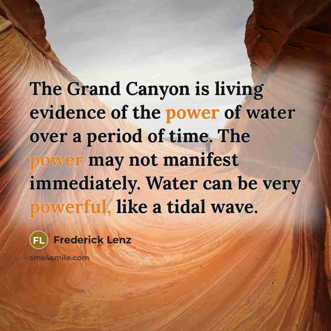 “The Grand Canyon is living evidence of the power of water over a period of time. The power may not manifest immediately. Water can be very powerful, like a tidal wave.” quote by Frederick Lenz