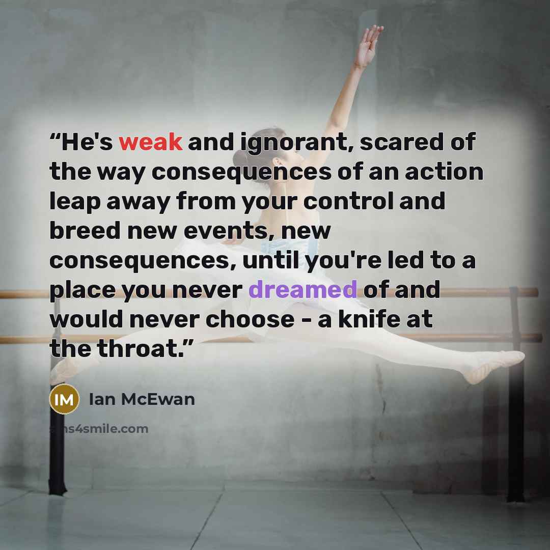 “He's weak and ignorant, scared of the way consequences of an action leap away from your control and breed new events, new consequences, until you're led to a place you never dreamed of and would never choose - a knife at the throat.” quote by Ian McEwan
