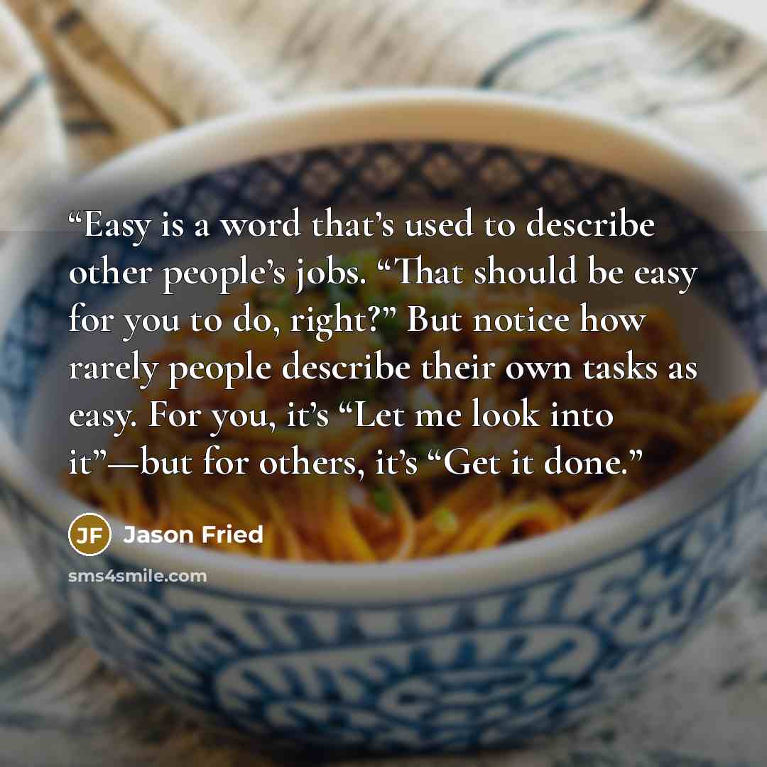 “Easy is a word that’s used to describe other people’s jobs. “That should be easy for you to do, right?” But notice how rarely people describe their own tasks as easy. For you, it’s “Let me look into it”—but for others, it’s “Get it done.” quote by Jason Fried
