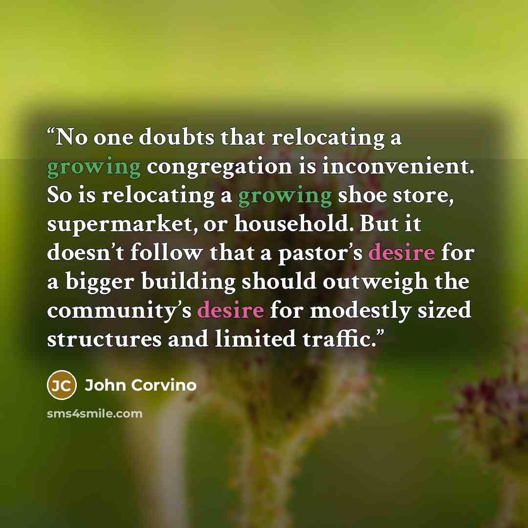 “No one doubts that relocating a growing congregation is inconvenient. So is relocating a growing shoe store, supermarket, or household. But it doesn’t follow that a pastor’s desire for a bigger building should outweigh the community’s desire for modestly sized structures and limited traffic.” quote by John Corvino