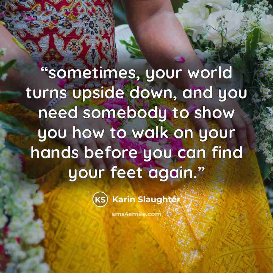 “sometimes, your world turns upside down, and you need somebody to show you how to walk on your hands before you can find your feet again.” quote by Karin Slaughter