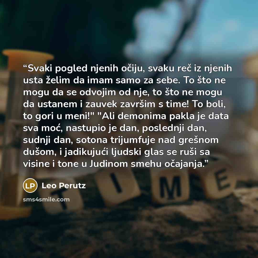 “Svaki pogled njenih očiju, svaku reč iz njenih usta želim da imam samo za sebe. To što ne mogu da se odvojim od nje, to što ne mogu da ustanem i zauvek završim s time! To boli, to gori u meni!" "Ali demonima pakla je data sva moć, nastupio je dan, poslednji dan, sudnji dan, sotona trijumfuje nad…” quote by Leo Perutz
