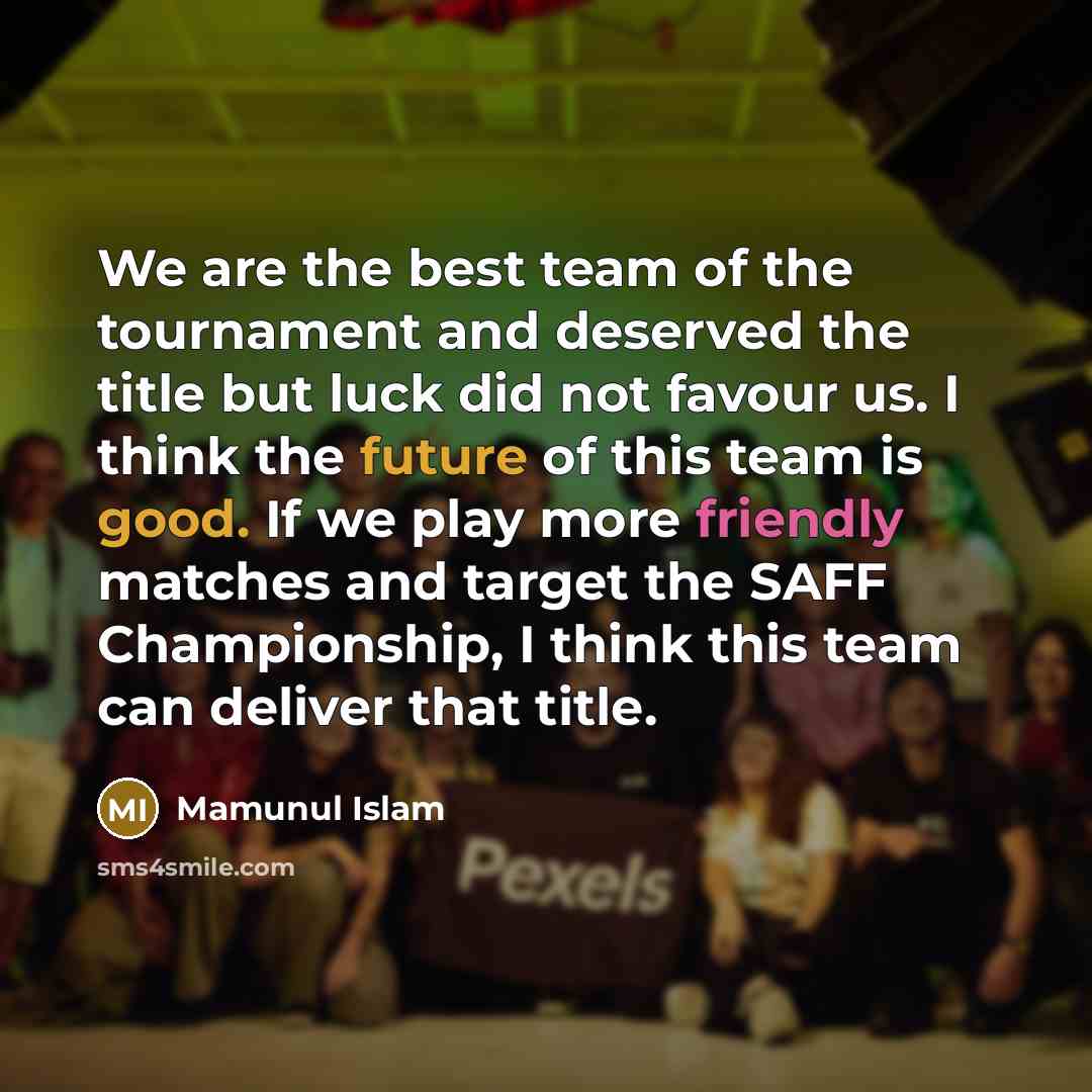 “We are the best team of the tournament and deserved the title but luck did not favour us. I think the future of this team is good. If we play more friendly matches and target the SAFF Championship, I think this team can deliver that title.” quote by Mamunul Islam
