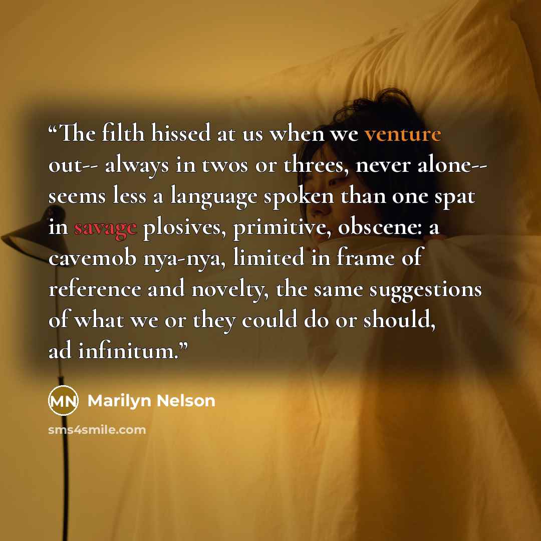 “The filth hissed at us when we venture out-- always in twos or threes, never alone-- seems less a language spoken than one spat in savage plosives, primitive, obscene: a cavemob nya-nya, limited in frame of reference and novelty, the same suggestions of what we or they could do or should, ad…” quote by Marilyn Nelson