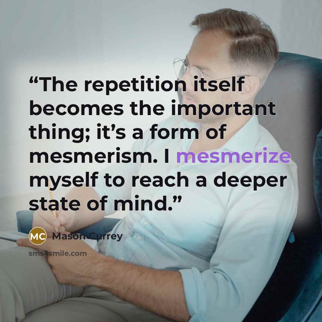 “The repetition itself becomes the important thing; it’s a form of mesmerism. I mesmerize myself to reach a deeper state of mind.” quote by Mason Currey
