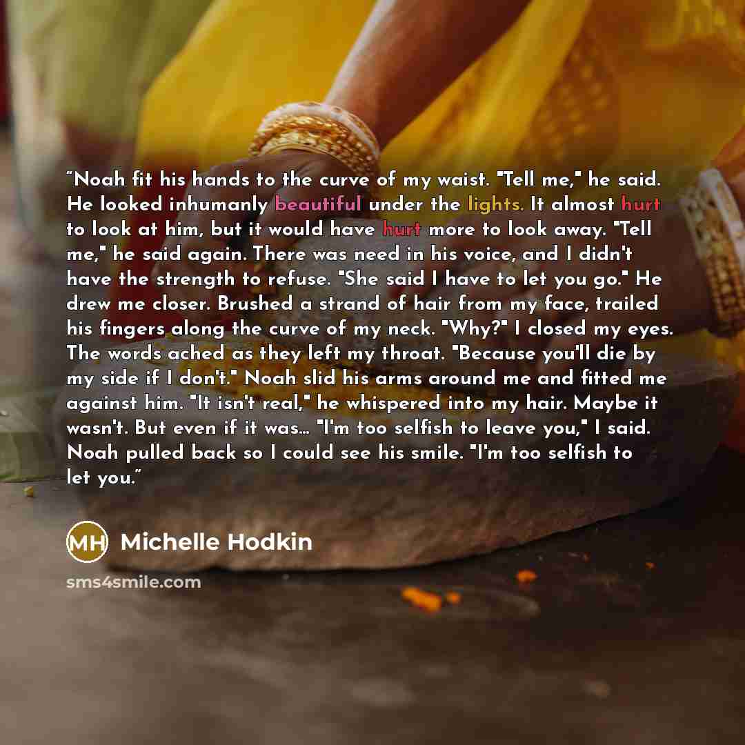 “Noah fit his hands to the curve of my waist. "Tell me," he said. He looked inhumanly beautiful under the lights. It almost hurt to look at him, but it would have hurt more to look away. "Tell me," he said again. There was need in his voice, and I didn't have the strength to refuse. "She said I…” quote by Michelle Hodkin
