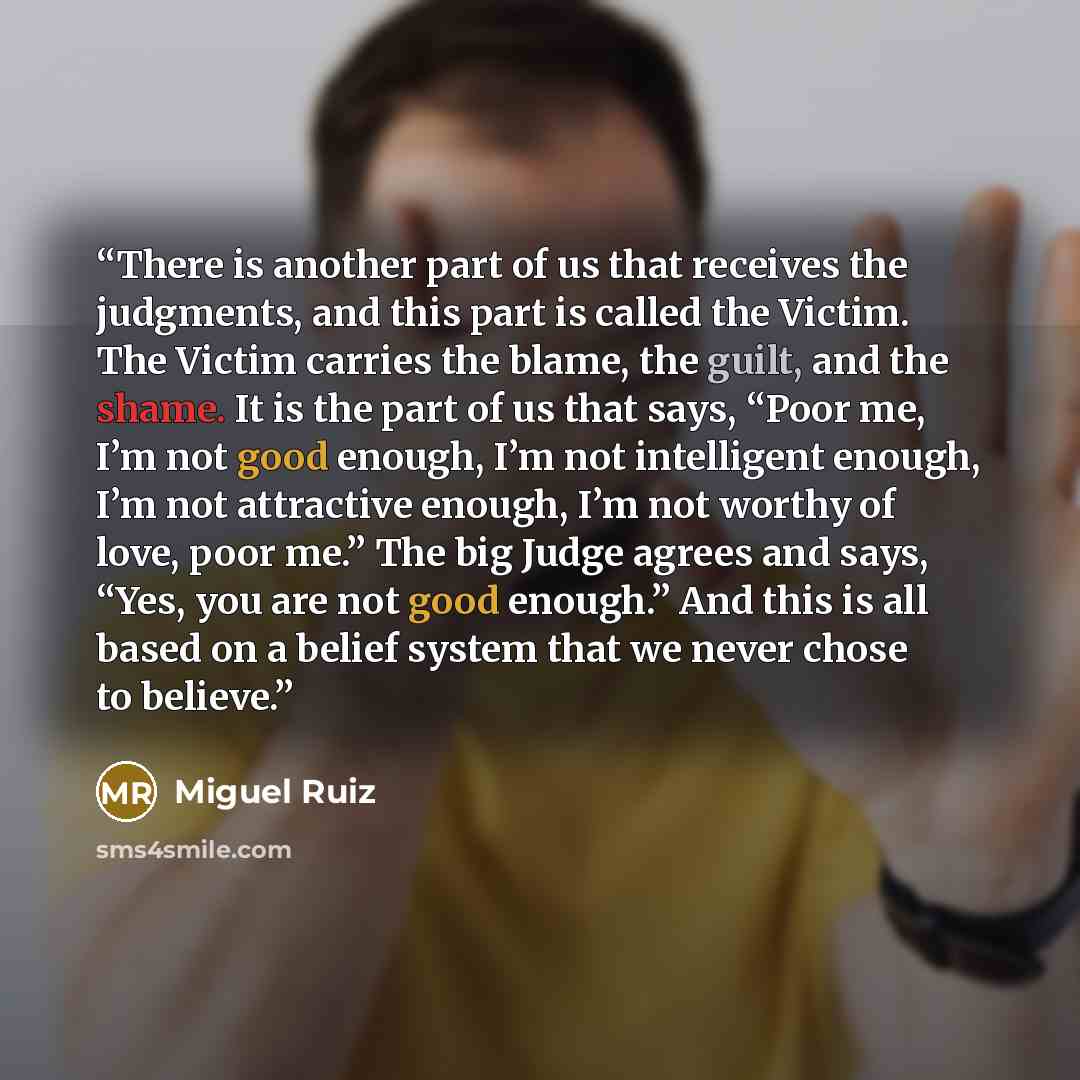 “There is another part of us that receives the judgments, and this part is called the Victim. The Victim carries the blame, the guilt, and the shame. It is the part of us that says, “Poor me, I’m not good enough, I’m not intelligent enough, I’m not attractive enough, I’m not worthy of love, poor…” quote by Miguel Ruiz