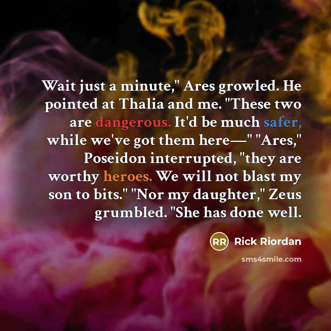 “Wait just a minute," Ares growled. He pointed at Thalia and me. "These two are dangerous. It'd be much safer, while we've got them here—" "Ares," Poseidon interrupted, "they are worthy heroes. We will not blast my son to bits." "Nor my daughter," Zeus grumbled. "She has done well.” quote by Rick Riordan