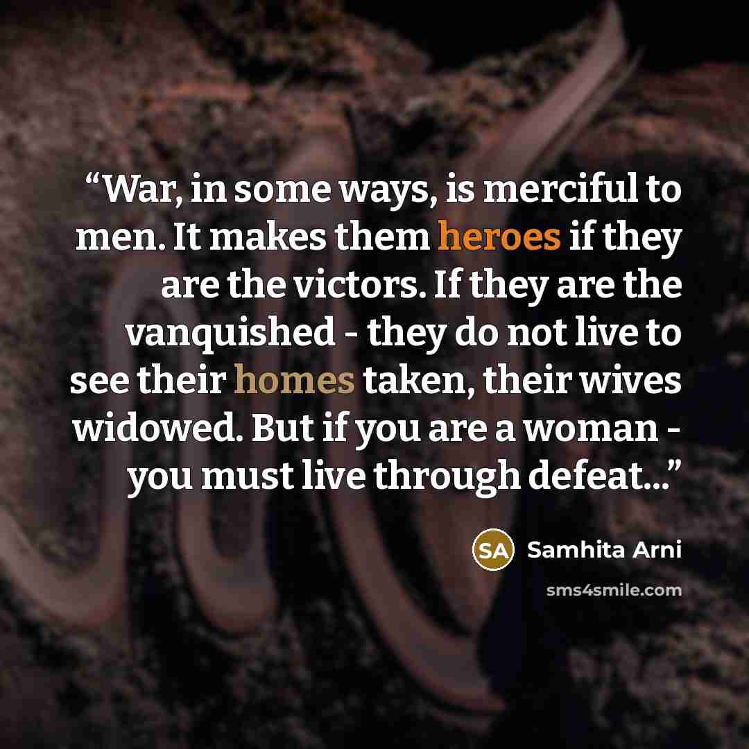 “War, in some ways, is merciful to men. It makes them heroes if they are the victors. If they are the vanquished - they do not live to see their homes taken, their wives widowed. But if you are a woman - you must live through defeat...” quote by Samhita Arni