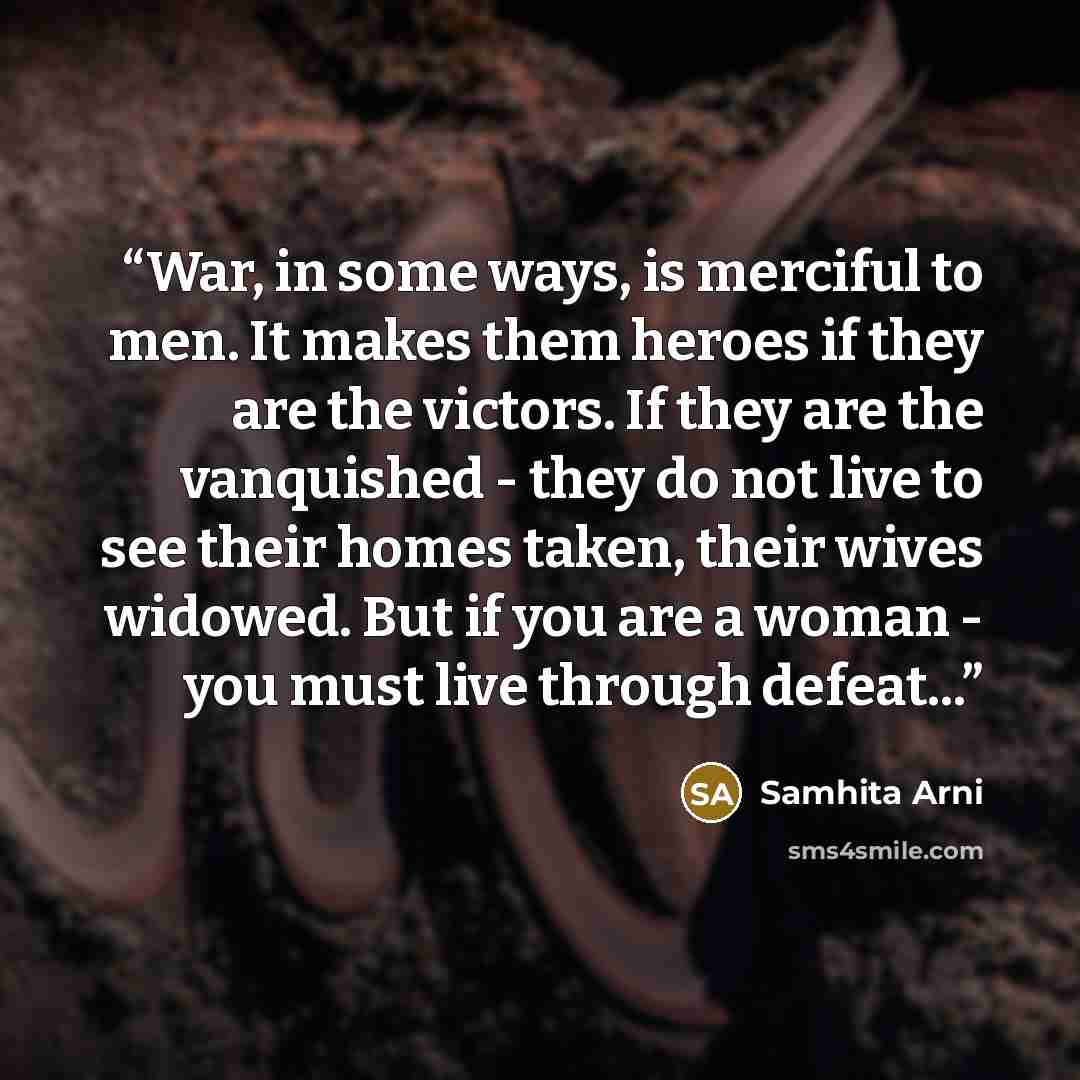 “War, in some ways, is merciful to men. It makes them heroes if they are the victors. If they are the vanquished - they do not live to see their homes taken, their wives widowed. But if you are a woman - you must live through defeat...” quote by Samhita Arni