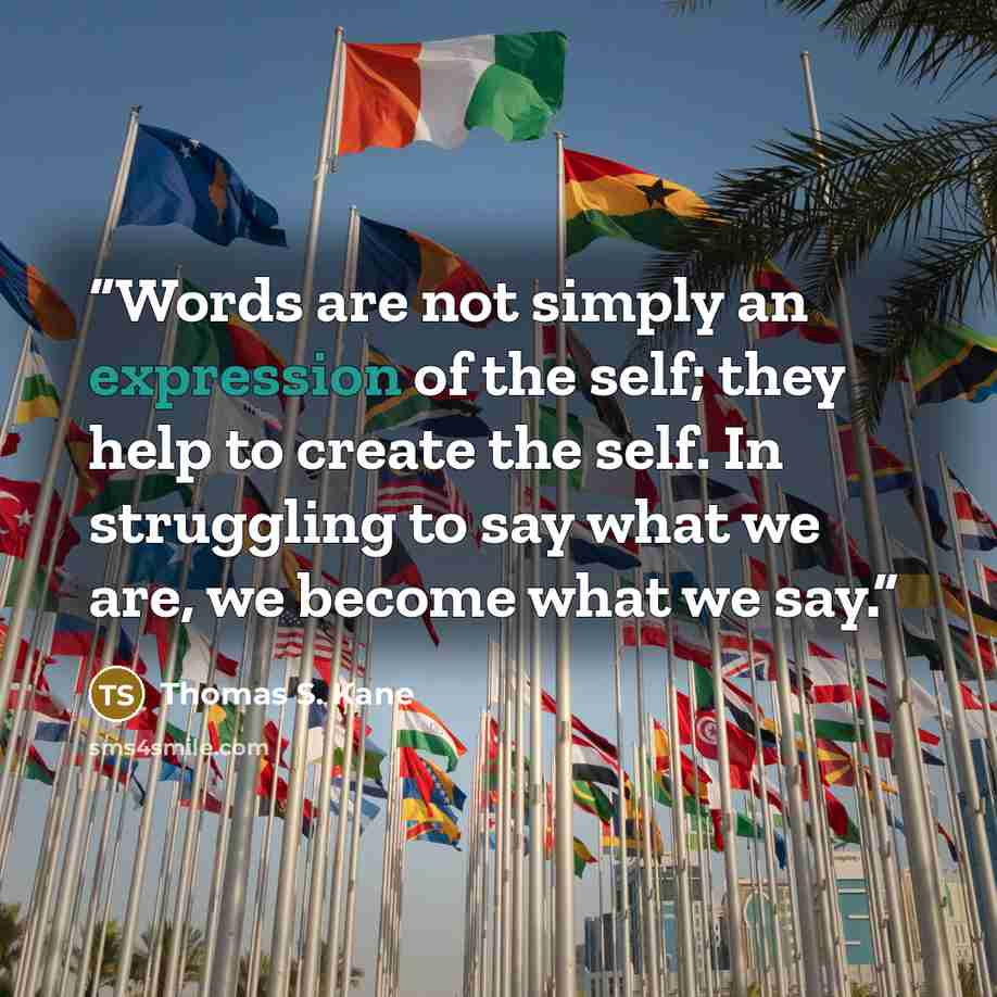“Words are not simply an expression of the self; they help to create the self. In struggling to say what we are, we become what we say.” quote by Thomas S. Kane